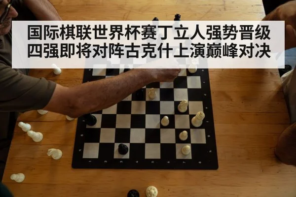 国际棋联世界杯赛丁立人强势晋级四强即将对阵古克什上演巅峰对决