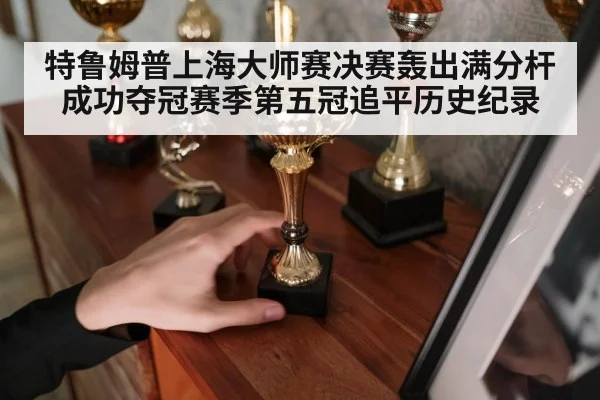 特鲁姆普上海大师赛决赛轰出满分杆成功夺冠赛季第五冠追平历史纪录